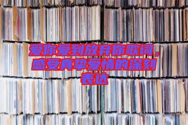 愛(ài)你愛(ài)到放棄你歌詞，感受真摯愛(ài)情的深刻表達(dá)