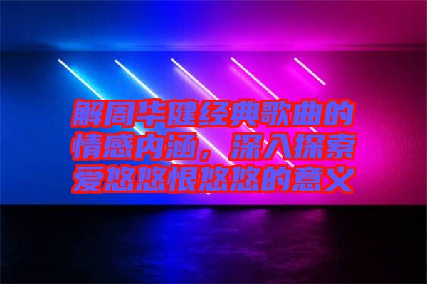 解周華健經(jīng)典歌曲的情感內(nèi)涵，深入探索愛悠悠恨悠悠的意義