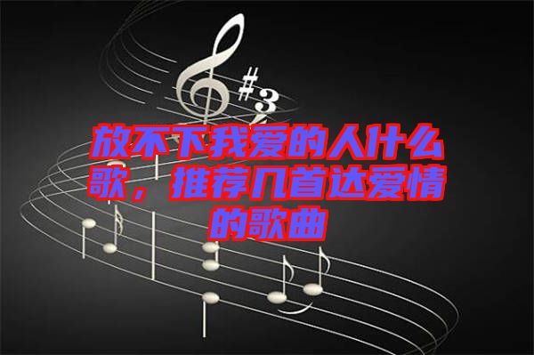 放不下我愛的人什么歌，推薦幾首達(dá)愛情的歌曲