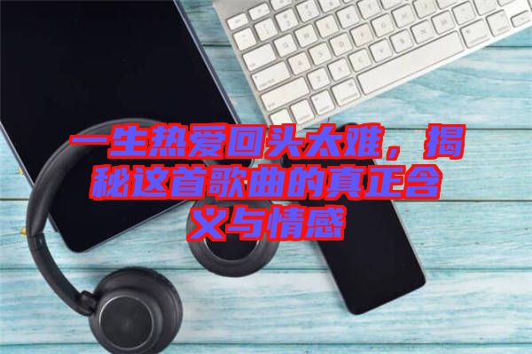 一生熱愛回頭太難，揭秘這首歌曲的真正含義與情感