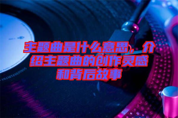 主題曲是什么意思，介紹主題曲的創(chuàng)作靈感和背后故事