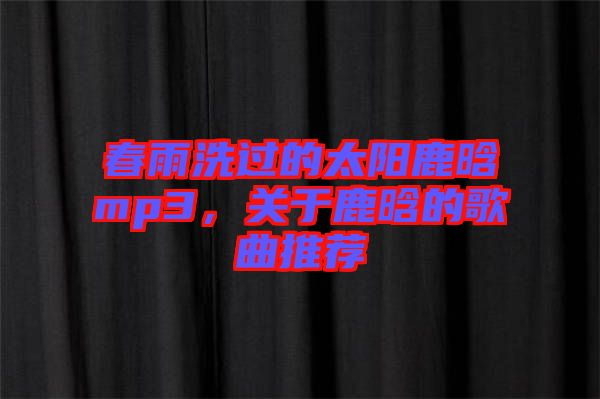 春雨洗過的太陽鹿晗mp3，關(guān)于鹿晗的歌曲推薦