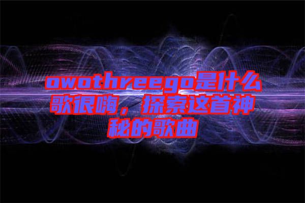 owothreego是什么歌很嗨，探索這首神秘的歌曲