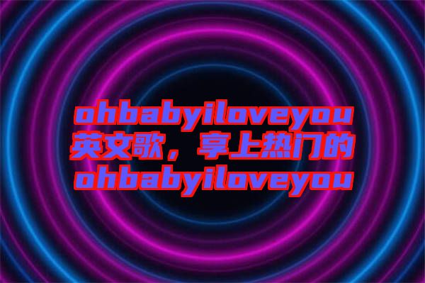 ohbabyiloveyou英文歌，享上熱門的ohbabyiloveyou