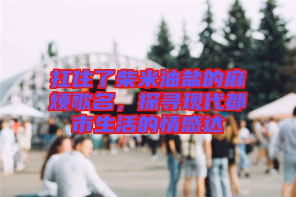 扛住了柴米油鹽的麻煩歌名，探尋現(xiàn)代都市生活的情感達(dá)