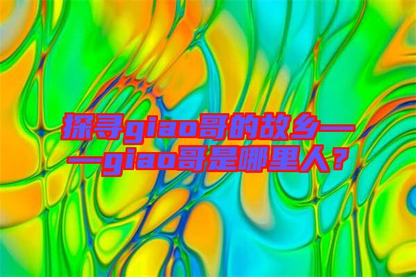 探尋giao哥的故鄉(xiāng)——giao哥是哪里人？