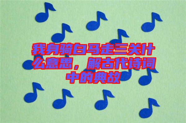 我身騎白馬走三關(guān)什么意思，解古代詩詞中的典故