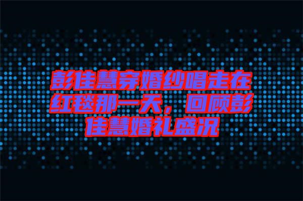 彭佳慧穿婚紗唱走在紅毯那一天，回顧彭佳慧婚禮盛況