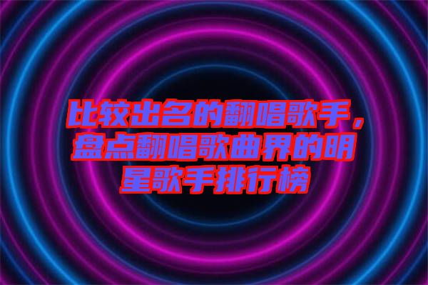 比較出名的翻唱歌手，盤點(diǎn)翻唱歌曲界的明星歌手排行榜