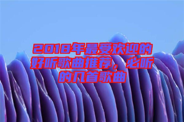 2018年最受歡迎的好聽歌曲推薦，必聽的幾首歌曲
