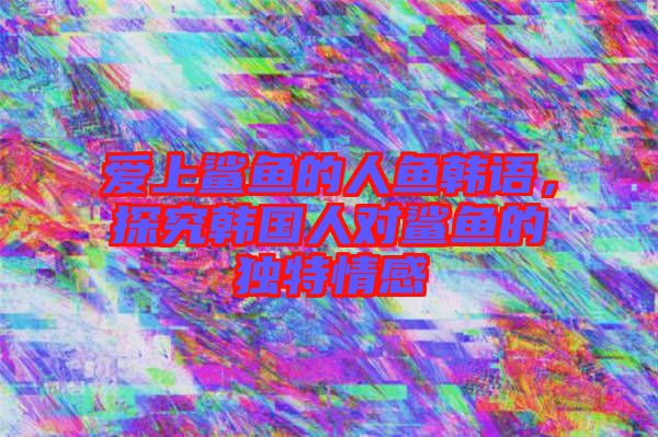 愛上鯊魚的人魚韓語，探究韓國人對鯊魚的獨特情感