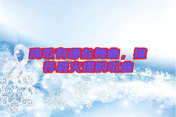 嗨歌有哪些舞曲，推薦最火爆的歌曲