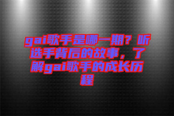 gai歌手是哪一期？聽選手背后的故事，了解gai歌手的成長歷程