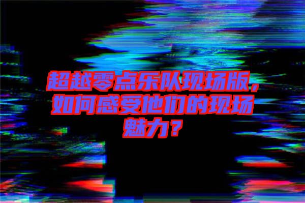 超越零點(diǎn)樂隊(duì)現(xiàn)場版，如何感受他們的現(xiàn)場魅力？
