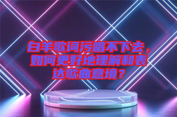白羊歌詞污唱不下去，如何更好地理解和表達(dá)歌曲意境？