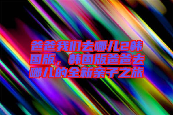 爸爸我們?nèi)ツ膬?韓國版，韓國版爸爸去哪兒的全新親子之旅