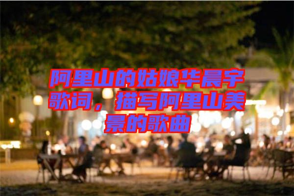 阿里山的姑娘華晨宇歌詞，描寫(xiě)阿里山美景的歌曲