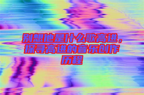別想他是什么歌高進，探尋高進的音樂創(chuàng)作歷程
