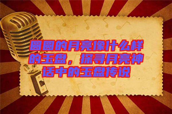 圓圓的月亮像什么樣的玉盤，探尋月亮神話中的玉盤傳說
