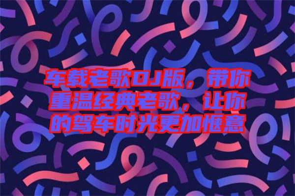 車載老歌DJ版，帶你重溫經(jīng)典老歌，讓你的駕車時光更加愜意