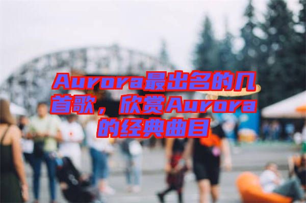 Aurora最出名的幾首歌，欣賞Aurora的經(jīng)典曲目