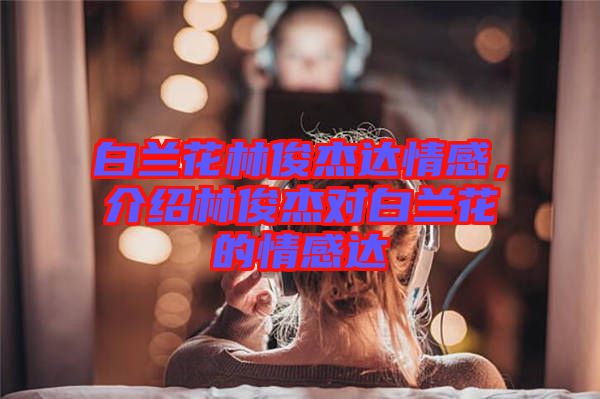 白蘭花林俊杰達(dá)情感，介紹林俊杰對(duì)白蘭花的情感達(dá)