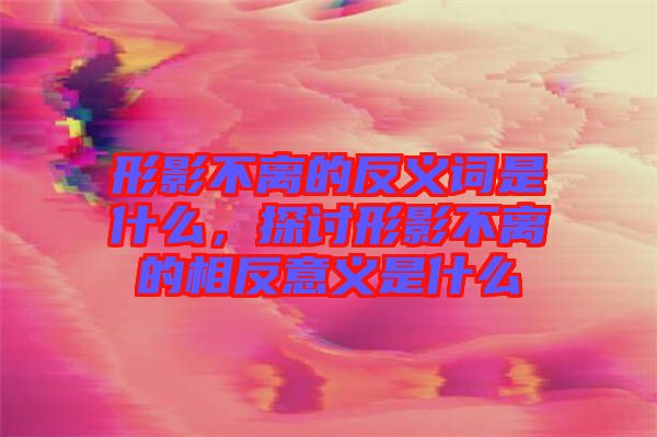 形影不離的反義詞是什么，探討形影不離的相反意義是什么