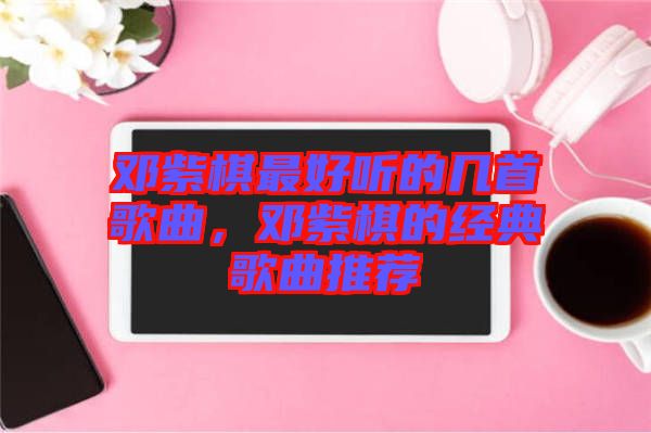 鄧紫棋最好聽(tīng)的幾首歌曲，鄧紫棋的經(jīng)典歌曲推薦