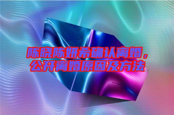 陳曉陳妍希確認(rèn)離婚，公開(kāi)離婚原因及方法
