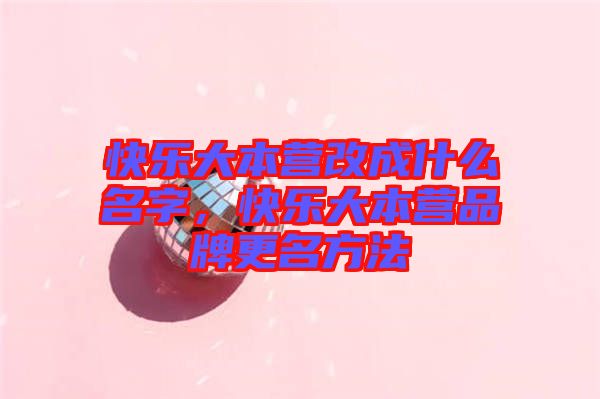 快樂大本營改成什么名字，快樂大本營品牌更名方法