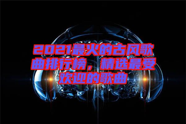 2021最火的古風歌曲排行榜，精選最受歡迎的歌曲