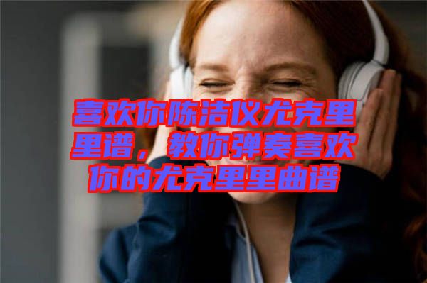 喜歡你陳潔儀尤克里里譜，教你彈奏喜歡你的尤克里里曲譜