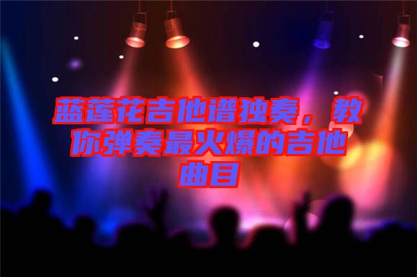 藍(lán)蓮花吉他譜獨奏，教你彈奏最火爆的吉他曲目