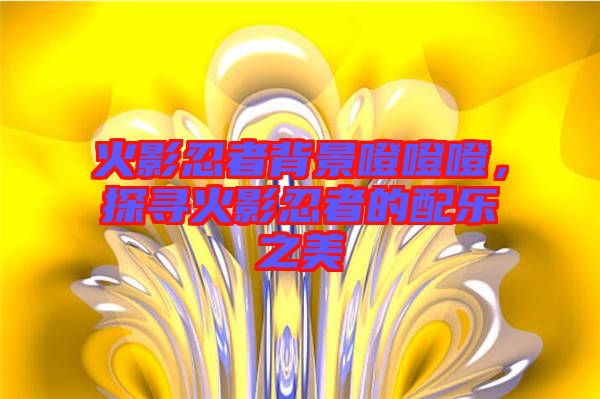 火影忍者背景噔噔噔，探尋火影忍者的配樂之美