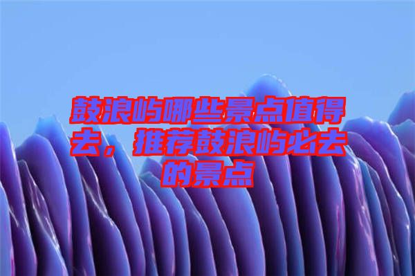 鼓浪嶼哪些景點(diǎn)值得去，推薦鼓浪嶼必去的景點(diǎn)