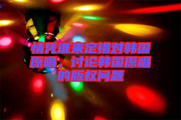 情憑誰(shuí)來(lái)定錯(cuò)對(duì)韓國(guó)原唱，討論韓國(guó)原唱的版權(quán)問(wèn)題