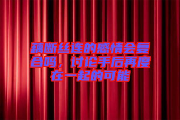 藕斷絲連的感情會復(fù)合嗎，討論手后再度在一起的可能