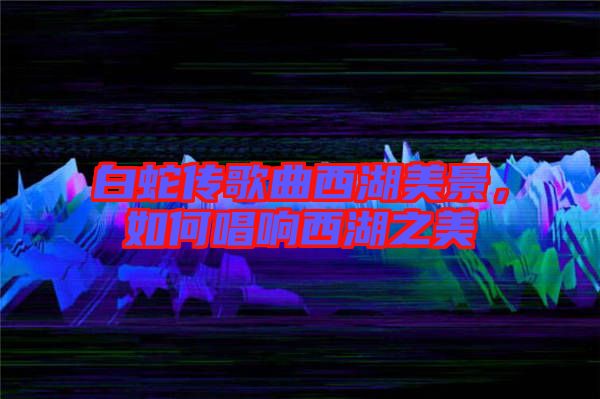 白蛇傳歌曲西湖美景，如何唱響西湖之美