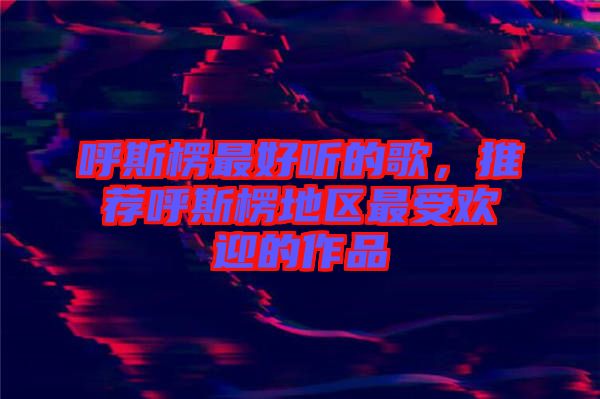 呼斯楞最好聽的歌，推薦呼斯楞地區(qū)最受歡迎的作品