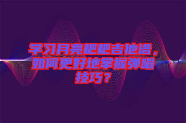 學(xué)習(xí)月亮粑粑吉他譜，如何更好地掌握彈唱技巧？