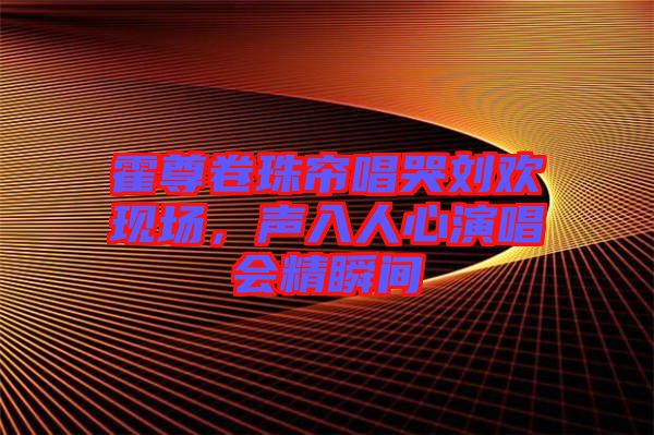 霍尊卷珠簾唱哭劉歡現(xiàn)場，聲入人心演唱會精瞬間