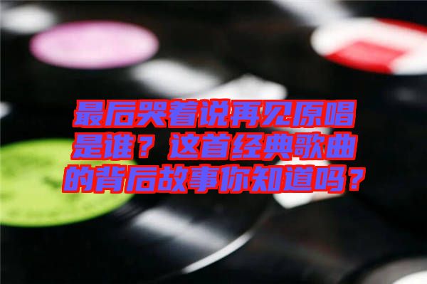 最后哭著說(shuō)再見(jiàn)原唱是誰(shuí)？這首經(jīng)典歌曲的背后故事你知道嗎？