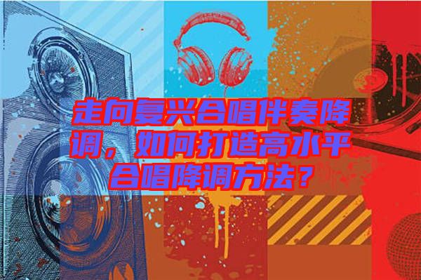 走向復(fù)興合唱伴奏降調(diào)，如何打造高水平合唱降調(diào)方法？