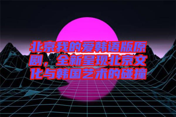 北京我的愛韓語版原劇，全新呈現(xiàn)北京文化與韓國藝術(shù)的碰撞