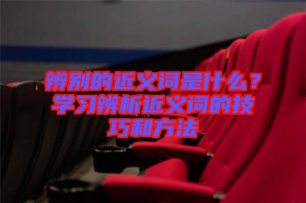 辨別的近義詞是什么？學(xué)習(xí)辨析近義詞的技巧和方法