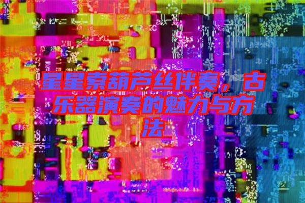 星星索葫蘆絲伴奏，古樂(lè)器演奏的魅力與方法