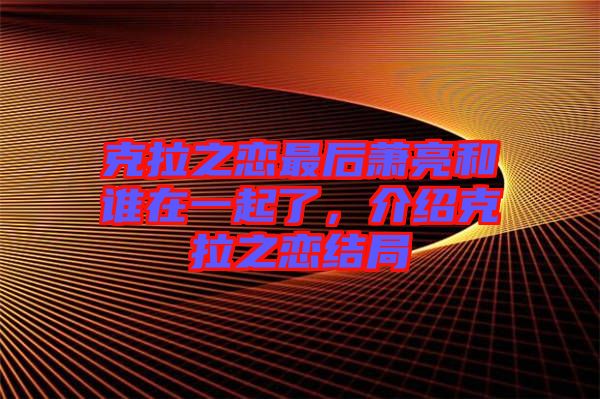 克拉之戀最后蕭亮和誰在一起了，介紹克拉之戀結(jié)局