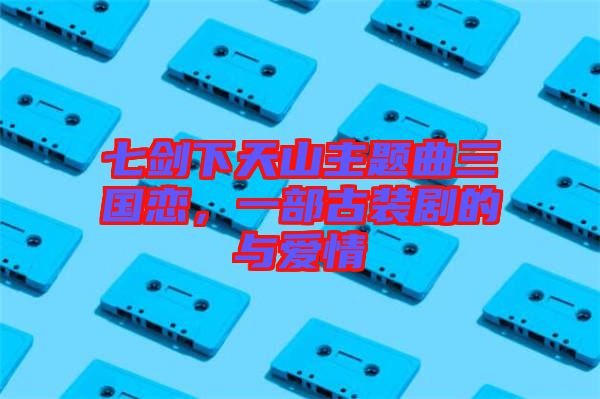 七劍下天山主題曲三國(guó)戀，一部古裝劇的與愛(ài)情