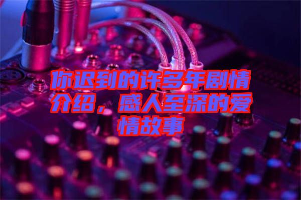 你遲到的許多年劇情介紹，感人至深的愛情故事