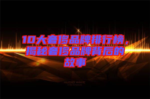 10大奢侈品牌排行榜，揭秘奢侈品牌背后的故事